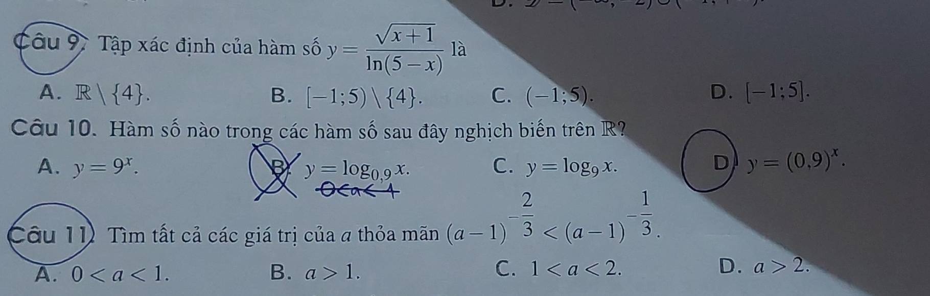 Tập xác định của hàm số y= (sqrt(x+1))/ln (5-x)  là
A. R| 4. B. [-1;5)/ 4. C. (-1;5). D. [-1;5]. 
Câu 10. Hàm số nào trong các hàm số sau đây nghịch biến trên R?
A. y=9^x. y=log _0,9x. C. y=log _9x. D y=(0,9)^x. 
O 
Câu 11 Tìm tất cả các giá trị của a thỏa mãn
(a-1)^- 2/3  .
C.
A. 0. B. a>1. 1. D. a>2.