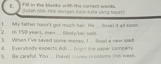 Fill in the blanks with the correct words. 
(Isilah titik-titik dengan kata-kata yang tepat!) 
1. My father hasn't got much hair. He ... (lose) it all soon. 
2. In 150 years, men ... (likely/be) bald. 
3. When I’ve saved some money, I ... (buy) a new ipad. 
4. Everybody expects Adi ... (sign) the paper company. 
5. Be careful. You ... (have) money problems this week.