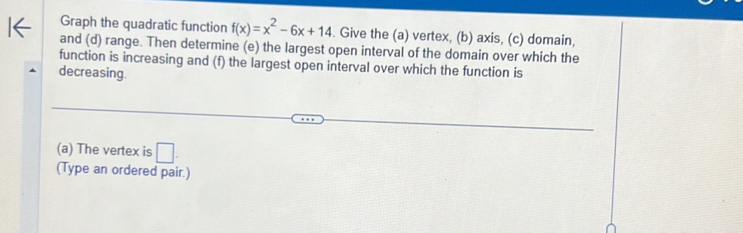 Graph the quadratic function f(x)=x^2-6x+14. Give the (a) vertex, (b) axis, (c) domain, 
and (d) range. Then determine (e) the largest open interval of the domain over which the 
function is increasing and (f) the largest open interval over which the function is 
decreasing. 
(a) The vertex is □ . 
(Type an ordered pair.)