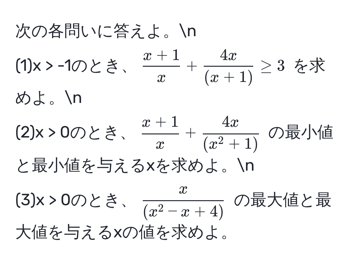 次の各問いに答えよ。n
(1)x > -1のとき、$ (x + 1)/x  +  4x/(x + 1)  ≥ 3$ を求めよ。n
(2)x > 0のとき、$ (x + 1)/x  + frac4x(x^(2 + 1))$ の最小値と最小値を与えるxを求めよ。n
(3)x > 0のとき、$fracx(x^(2 - x + 4))$ の最大値と最大値を与えるxの値を求めよ。