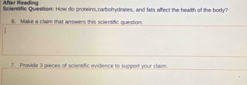 After Reading 
Scientific Question: How do proteins,carbohydrates, and fats affect the health of the body? 
6. Make a claim that answers this scientific question: 
7. Provide 3 pieces of scientific evidence to support your claim.