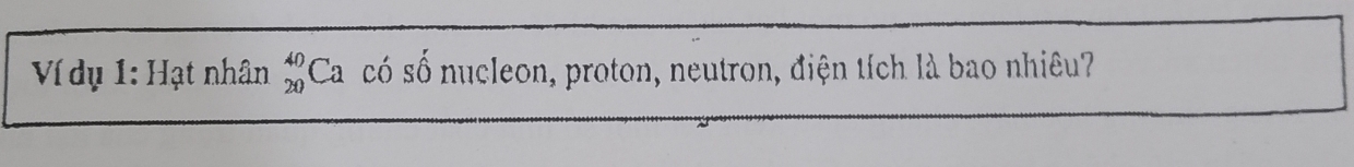 Ví dụ 1: Hạt nhân _(20)^(40)Ca scố số nucleon, proton, neutron, điện tích là bao nhiêu?