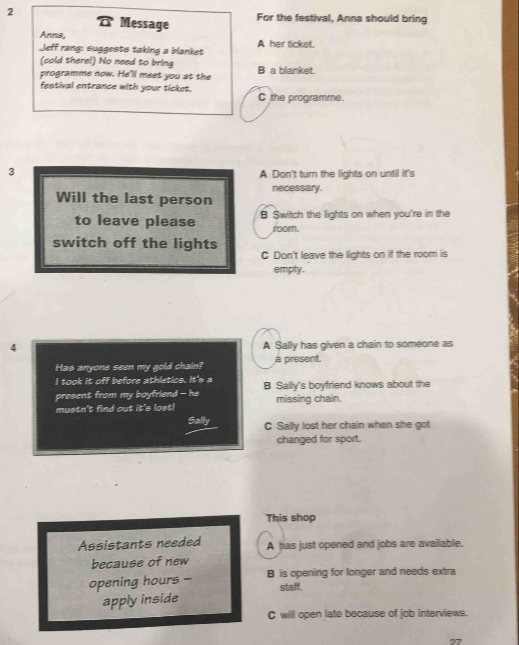 Message
For the festival, Anna should bring
Anna,
A her ticket.
Jeff rang: suggests taking a blanket
(cold there!) No need to bring
programme now. He'll meet you at the B a blanket.
festival entrance with your ticket.
C the programme.
3
A Don't turn the lights on until it's
necessary.
Will the last person
to leave please
B Switch the lights on when you're in the
room.
switch off the lights
C Don't leave the lights on if the room is
empty.
4
A Sally has given a chain to someone as
a present.
Has anyone seen my gold chain?
I took it off before athletics. It's a B Sally's boyfriend knows about the
present from my boyfriend - he missing chain.
mustn't find out it's lost!
Sally
C Sally lost her chain when she got
changed for sport.
This shop
Assistants needed A has just opened and jobs are available.
because of new
opening hours -
B is opening for longer and needs extra
staff.
apply inside
C will open late because of job interviews.
27