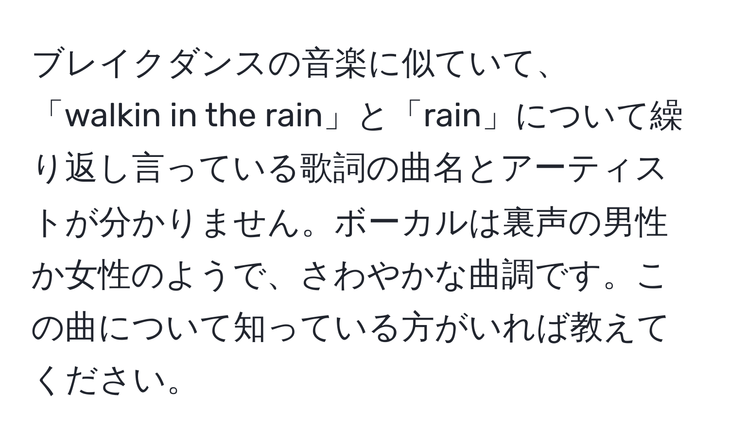 ブレイクダンスの音楽に似ていて、「walkin in the rain」と「rain」について繰り返し言っている歌詞の曲名とアーティストが分かりません。ボーカルは裏声の男性か女性のようで、さわやかな曲調です。この曲について知っている方がいれば教えてください。