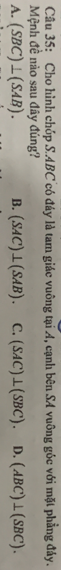 Cho hình chúp S. ABC có đáy là tam giác vuông tại A, cạnh bên SA vuông góc với mặt phẳng đảy.
Mệnh đề nào sau đây đúng?
A. (SBC)⊥ (SAB). B. (SAC)⊥ (SAB). C. (SAC)⊥ (SBC). D. (ABC)⊥ (SBC).