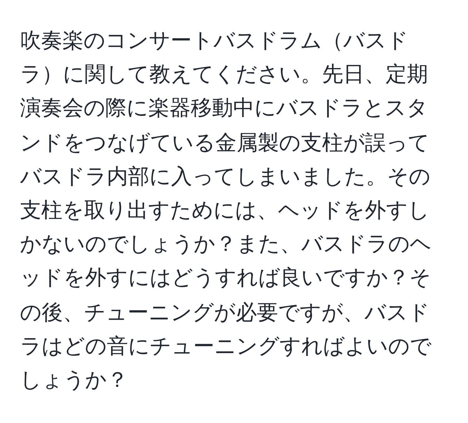 吹奏楽のコンサートバスドラムバスドラに関して教えてください。先日、定期演奏会の際に楽器移動中にバスドラとスタンドをつなげている金属製の支柱が誤ってバスドラ内部に入ってしまいました。その支柱を取り出すためには、ヘッドを外すしかないのでしょうか？また、バスドラのヘッドを外すにはどうすれば良いですか？その後、チューニングが必要ですが、バスドラはどの音にチューニングすればよいのでしょうか？