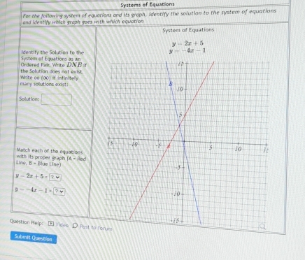 Systems of Equations 
For the following system of equations and its graph, identify the solution to the system of equations 
and identify which graph goes with which equation 
System of Equations
y=2x+5
Identify the Solution to the
y=-4x-1
Ordered Pair, Write DNE if System of Equations as an 
Write oo the Solution does not exist. If infinitely
100
many sollutions exist: 
Solutione □ 
with its proper graph Match each of the equations
(A=Red
Line,B=Elue Line)
y=2x+5-9
y--4x-1=2
Questian Helpc E Video D Post to 
Submit Question