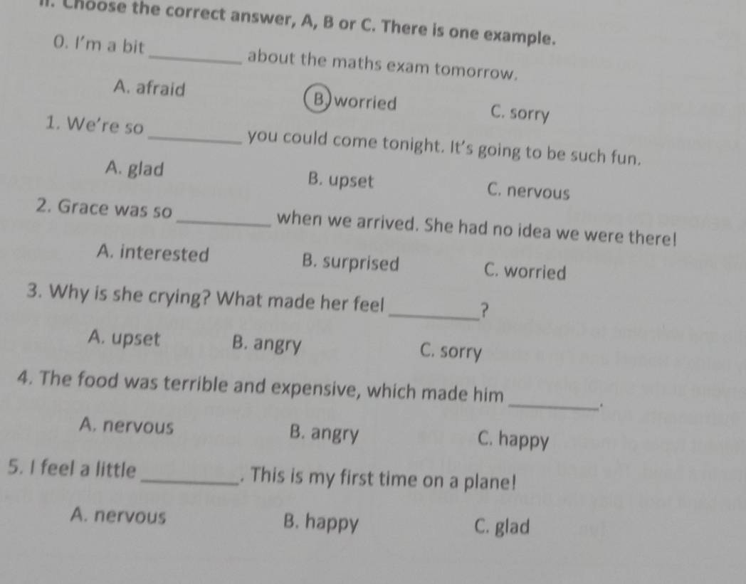 Choose the correct answer, A, B or C. There is one example.
O. I'm a bit_ about the maths exam tomorrow.
A. afraid B)worried C. sorry
1. We're so _you could come tonight. It's going to be such fun.
A. glad B. upset C. nervous
2. Grace was so_ when we arrived. She had no idea we were there!
A. interested B. surprised C. worried
3. Why is she crying? What made her feel_ ?
A. upset B. angry C. sorry
_
4. The food was terrible and expensive, which made him
.
A. nervous B. angry C. happy
5. I feel a little_ . This is my first time on a plane!
A. nervous B. happy C. glad