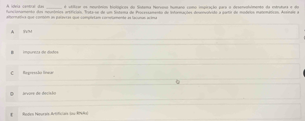 A ideia central das _ é utillizar os neurônios biológicos do Sistema Nervoso humano como inspiração para o desenvolvimento da estrutura e do
funcionamento dos neurônios artificiais. Trata-se de um Sistema de Processamento de Informações desenvolvido a partir de modelos matemáticos. Assinale a
alternativa que contém as palavras que completam corretamente as lacunas acima
A SVM
B impureza de dados
C Regressão linear
D árvore de decisão
E Redes Neurais Artificiais (ou RNAs)