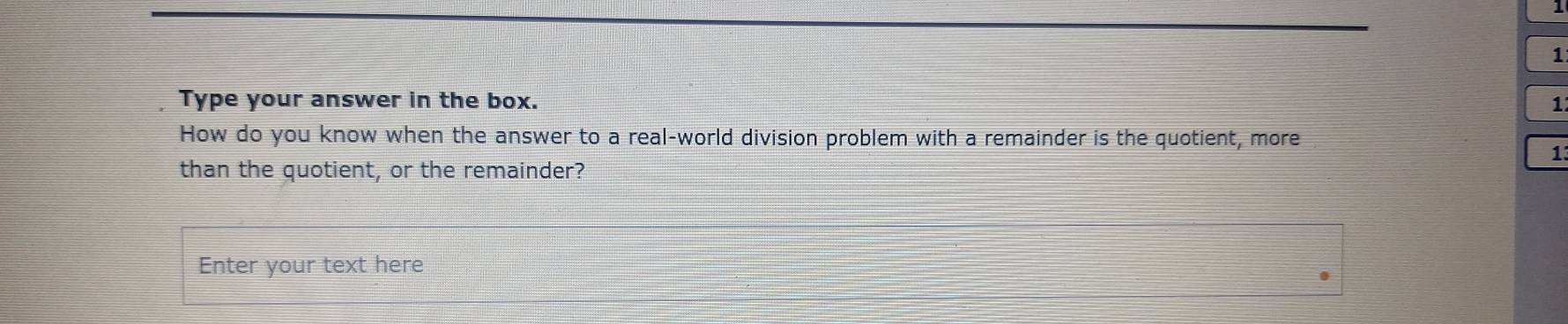 1 
1 
Type your answer in the box. 1 
How do you know when the answer to a real-world division problem with a remainder is the quotient, more 
1 
than the quotient, or the remainder? 
Enter your text here