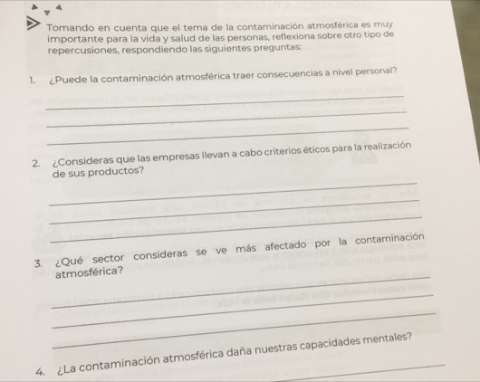 Tomando en cuenta que el tema de la contaminación atmosférica es muy 
importante para la vida y salud de las personas, reflexiona sobre otro tipo de 
repercusiones, respondiendo las siguientes preguntas: 
1. Puede la contaminación atmosférica traer consecuencias a nivel personal? 
_ 
_ 
_ 
2. ¿Consideras que las empresas Ilevan a cabo criterios éticos para la realización 
_ 
de sus productos? 
_ 
_ 
3. ¿Qué sector consideras se ve más afectado por la contaminación 
_atmosférica? 
_ 
_ 
4. ¿La contaminación atmosférica daña nuestras capacidades mentales?