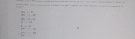 The knittng club sold 40 scaries and has at a workn festival and made $700 from the sales. They charged $13 for eack scart and $14 lor each hat
8 a represents the number of scarves sold and A represents the mumber of hats soid, which systom of equasses ropresents the constrants in Bis
s? 0609°
beginarrayl 40s+h=700 18s+14h=700endarray.
beginarrayl 18x+145=40 x+h=280endarray.
beginarrayl x+k=40 18x+14h=790endarray.
beginarrayl 40(x+1)=700 18x=141.endarray.