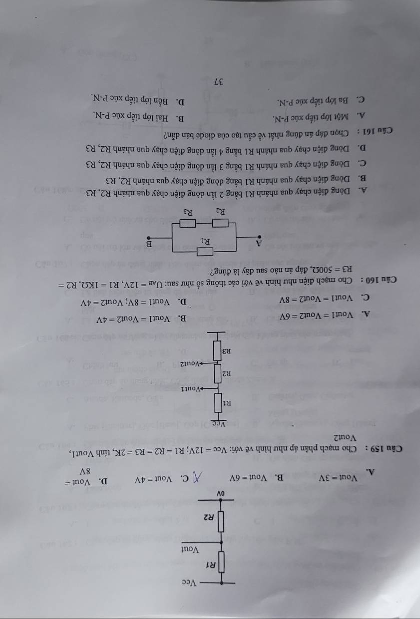 Vcc
R1
Vout
R2
ov
Vout=3V B. Vout=6V C. Vout=4V D. Vout =
A.
8V
Câu 159 : Cho mạch phân áp như hình vẽ với: V_cc=12V;R1=R2=R3=2K , tính Vout1,
Vout2
A. Vout 1=Vout2=6V
B. Vout1=Vout2=4V
C. Vout1 =Vout2=8V D. Vout1=8V;Vout2=4V
Câu 160 : Cho mạch điện như hình vẽ với các thông số như sau: U_AB=12V,R1=1KOmega ,R2=
R3=500Omega , đáp án nào sau đây là đúng?
A. Dòng điện chạy qua nhánh R1 bằng 2 lần dòng điện chạy qua nhánh R2, R3
B. Dòng điện chạy qua nhánh R1 bằng dòng điện chạy qua nhánh R2, R3
C. Dòng điện chạy qua nhánh R1 bằng 3 lần dòng điện chạy qua nhánh R2, R3
D. Dòng điện chạy qua nhánh R1 bằng 4 lần dòng điện chạy qua nhánh R2, R3
Câu 161 : Chọn đáp án đúng nhất về cầu tạo của diode bán dẫn?
A. Một lớp tiếp xúc P-N. B. Hai lớp tiếp xúc P-N.
C. Ba lớp tiếp xúc P-N. D. Bốn lớp tiếp xúc P-N.
37