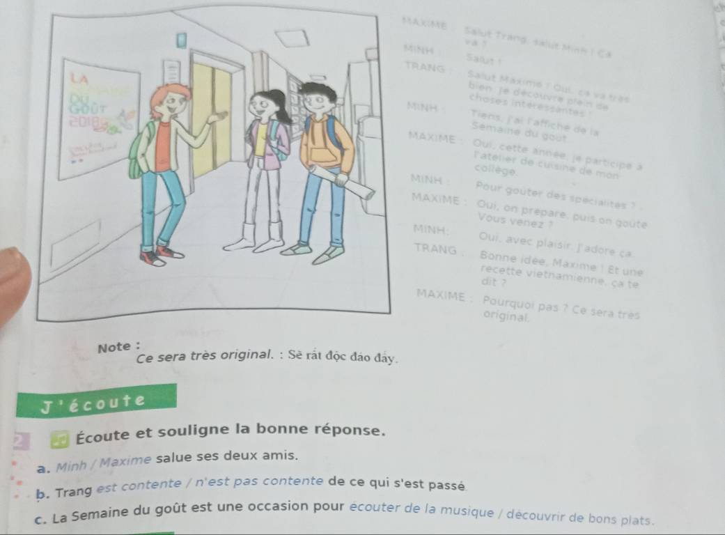 AKIME Salut Trang: salut Minh I Ca 
v à 5
” 154
Salut ! 
TRANG 
Salut Maxime 1 Qui, cá và très 
bien Je découvre plein de 
h o ses int é r e ss an t 
MiNH - Tiens, j'ai l'affiché de la 
Semaine du gout 
MAXIME : Oui, cette année, je participe à 
l'atélier de cuísine de mon 
collège. 
MINH : Pour gouter des spécialites ? 
MAXIME : Oui, on prepare, puis on goute 
Vous venez ? 
MINH; Oui, avec plaisir. J'adore ça 
TRANG Bonne idée, Maxime ! Et une 
recette vietnamienne, ca te 
dit ? 
MAXIME : Pourquoi pas ? Ce sera tres 
original. 
Ce sera très original. : Sẽ rắt độc đảo đây. 
J'écoute 
Écoute et souligne la bonne réponse. 
a. Minh / Maxime salue ses deux amis. 
b. Trang est contente / n'est pas contente de ce qui s'est passé 
c. La Semaine du goût est une occasion pour écouter de la musique / découvrir de bons plats.