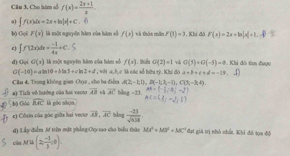 Cho hàm số f(x)= (2x+1)/x . 
a) ∈t f(x)dx=2x+ln |x|+C. () 
b) Gọi F(x) là một nguyên hàm của hàm số f(x) và thòa mãn F(1)=3. Khi đỏ F(x)=2x+ln |x|+1. 
c) ∈t f'(2x)dx= (-1)/4x +C. 
d) Gọi G(x) là một nguyên hàm của hàm số f(x). Biết G(2)=1 và G(5)+G(-5)=0. Khi đó tìm được
G(-10)=aln 10+bln 5+cln 2+d , với a, b, c là các số hữu tỷ. Khi đó a+b+c+d=-19. 
Câu 4. Trong không gian Oxyz , cho ba điểm A(2;-1;1), B(-1;3;-1), C(5;-3;4). 
a) Tích vô hướng của hai vecto overline AB và overline AC bằng -23. 
b) Góc widehat BAC là góc nhọn. 
c) Côsin của góc giữa hai vectơ vector AB, vector AC bàng  (-23)/sqrt(638) . 
d) Lấy điểm M trên mặt phẳng Oxy sao cho biểu thức MA^2+MB^2+MC^2 đạt giá trị nhỏ nhất. Khi đó tọa độ 
của M là (2; (-1)/3 ;0).