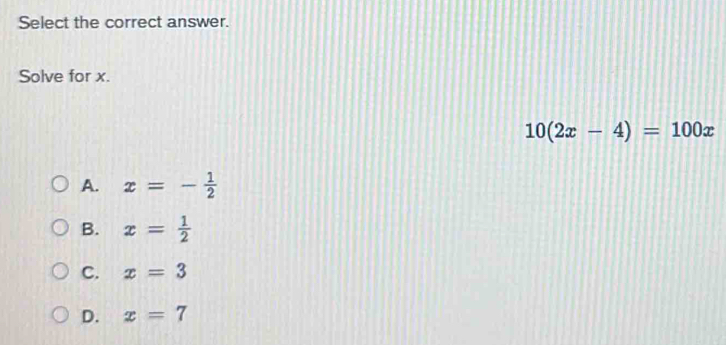 Select the correct answer.
Solve for x.
10(2x-4)=100x
A. x=- 1/2 
B. x= 1/2 
C. x=3
D. x=7