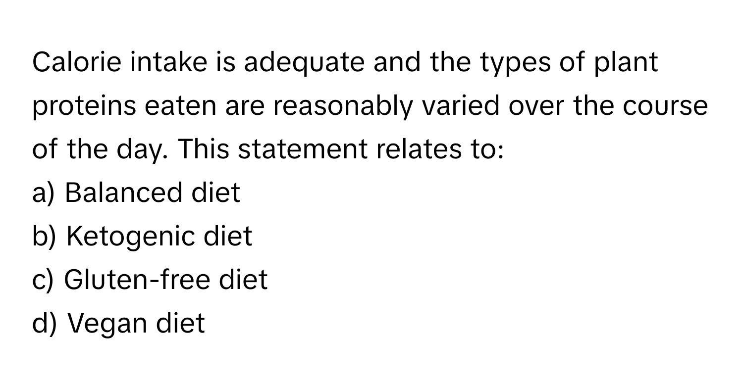 Calorie intake is adequate and the types of plant proteins eaten are reasonably varied over the course of the day. This statement relates to:

a) Balanced diet
b) Ketogenic diet
c) Gluten-free diet
d) Vegan diet