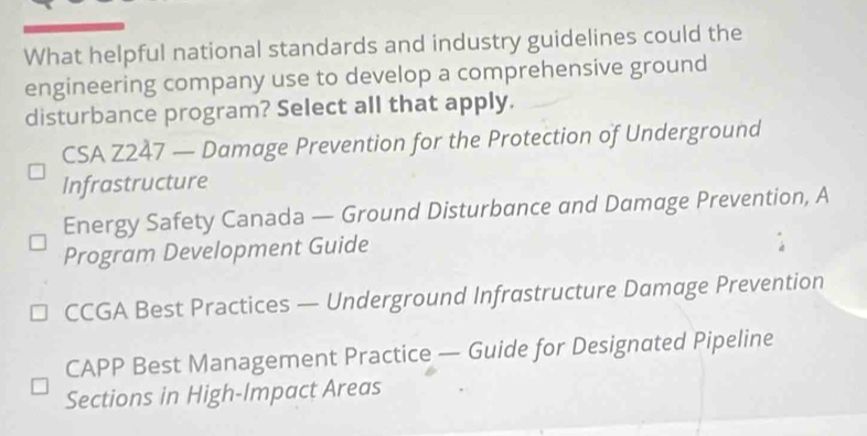 What helpful national standards and industry guidelines could the
engineering company use to develop a comprehensive ground
disturbance program? Select all that apply.
CSA Z247 — Damage Prevention for the Protection of Underground
Infrastructure
Energy Safety Canada — Ground Disturbance and Damage Prevention, A
Program Development Guide
CCGA Best Practices — Underground Infrastructure Damage Prevention
CAPP Best Management Practice — Guide for Designated Pipeline
Sections in High-Impact Areas