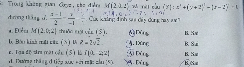 5: Trong không gian Oxyz, cho điểm M(2;0;2) và mặt cầu (S): x^2+(y+2)^2+(z-2)^2=8, 
đường thắng d:  (x-1)/2 = y/-1 = z/1 . Các khắng định sau đây đúng hay sai?
a. Điểm M(2;0;2) thuộc mặt cầu (S). A Đúng B. Sai
b. Bán kính mặt cầu (S) là R=2sqrt(2). A. Đúng B. Sai
c. Tọa độ tâm mặt cầu (S) là I(0;-2;2). A Đúng B. Sai
d. Đường thẳng d tiếp xúc với mặt cầu (S). A. Đúng B. Sai