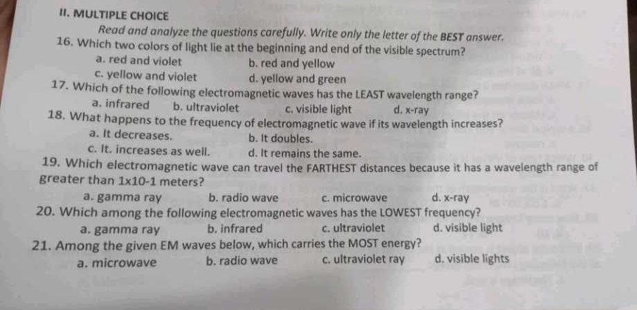 Read and analyze the questions carefully. Write only the letter of the BEST answer.
16. Which two colors of light lie at the beginning and end of the visible spectrum?
a. red and violet b. red and yellow
c. yellow and violet d. yellow and green
17. Which of the following electromagnetic waves has the LEAST wavelength range?
a. infrared b. ultraviolet c. visible light d, x -ray
18. What happens to the frequency of electromagnetic wave if its wavelength increases?
a. It decreases. b. It doubles.
c. It. increases as well. d. It remains the same.
19. Which electromagnetic wave can travel the FARTHEST distances because it has a wavelength range of
greater than 1* 10-1 meters?
a. gamma ray b. radio wave c. microwave d. x -ray
20. Which among the following electromagnetic waves has the LOWEST frequency?
a. gamma ray b. infrared c. ultraviolet d. visible light
21. Among the given EM waves below, which carries the MOST energy?
a. microwave b. radio wave c. ultraviolet ray d. visible lights