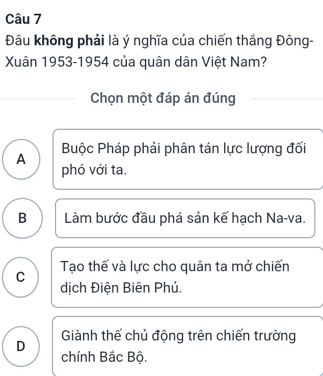 Đâu không phải là ý nghĩa của chiến thắng Đông-
Xuân 1953-1954 của quân dân Việt Nam?
Chọn một đáp án đúng
Buộc Pháp phải phân tán lực lượng đối
A
phó với ta.
B Làm bước đầu phá sản kế hạch Na-va.
Tạo thế và lực cho quân ta mở chiến
C
dịch Điện Biên Phủ.
Giành thế chủ động trên chiến trường
D
chính Bắc Bộ.