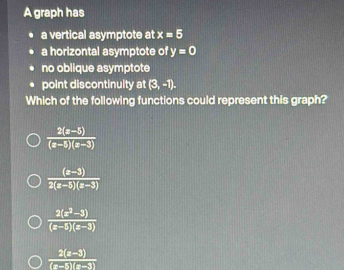 A graph has
a vertical asymptote at x=5
a horizontal asymptote of y=0
no oblique asymptote
point discontinuity at (3,-1). 
Which of the following functions could represent this graph?
 (2(x-5))/(x-5)(x-3) 
 ((x-3))/2(x-5)(x-3) 
 (2(x^2-3))/(x-5)(x-3) 
 (2(x-3))/(x-5)(x-3) 