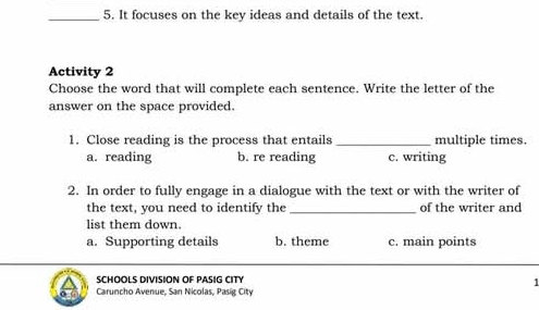 It focuses on the key ideas and details of the text.
Activity 2
Choose the word that will complete each sentence. Write the letter of the
answer on the space provided.
1. Close reading is the process that entails _multiple times.
a. reading b. re reading c. writing
2. In order to fully engage in a dialogue with the text or with the writer of
the text, you need to identify the_ of the writer and
list them down.
a. Supporting details b. theme c. main points
SCHOOLS DIVISION OF PASIG CITY
1
Caruncho Avenue, San Nicolas, Pasig City