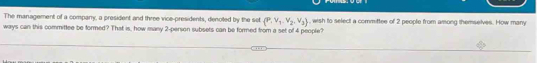 The management of a company, a president and three vice-presidents, denoted by the set  P,V_1,V_2,V_3 , wish to select a committee of 2 people from among themselves. How many 
ways can this committee be formed? That is, how many 2 -person subsets can be formed from a set of 4 people?