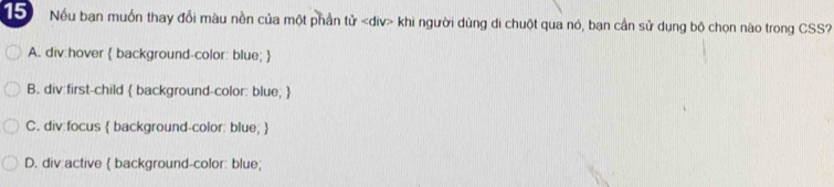 Nếu ban muốn thay đỗi màu nền của một phần tử khi người dùng di chuột qua nó, ban cần sử dụng bộ chọn nào trong CSS?
A. div:hover  background-color: blue; 
B. div:first-child  background-color: blue; 
C. div:focus  background-color: blue; 
D. div:active  background-color: blue;