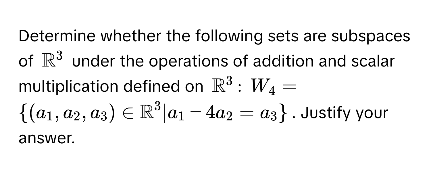 Determine whether the following sets are subspaces of $mathbbR^(3$ under the operations of addition and scalar multiplication defined on $mathbbR)^3$: $W_4 = ((a_1, a_2, a_3) ∈ mathbbR)^(3 | a_1 - 4a_2 = a_3 )$. Justify your answer.