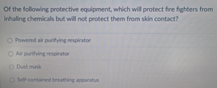 Of the following protective equipment, which will protect fire fighters from
inhaling chemicals but will not protect them from skin contact?
Powered air purifying respirator
Air purifying respirator
Dust mask
Self-contained breathing apparatus