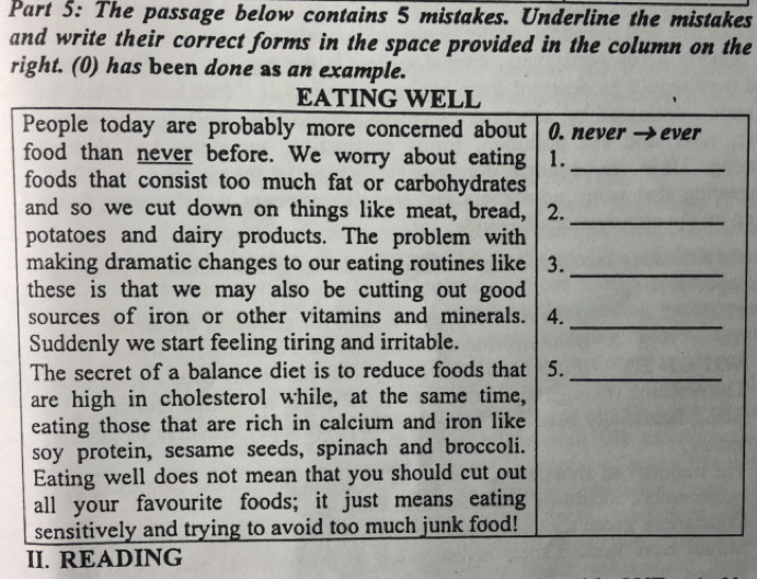 The passage below contains 5 mistakes. Underline the mistakes 
and write their correct forms in the space provided in the column on the 
right. (0) has been done as an example. 
II. READING