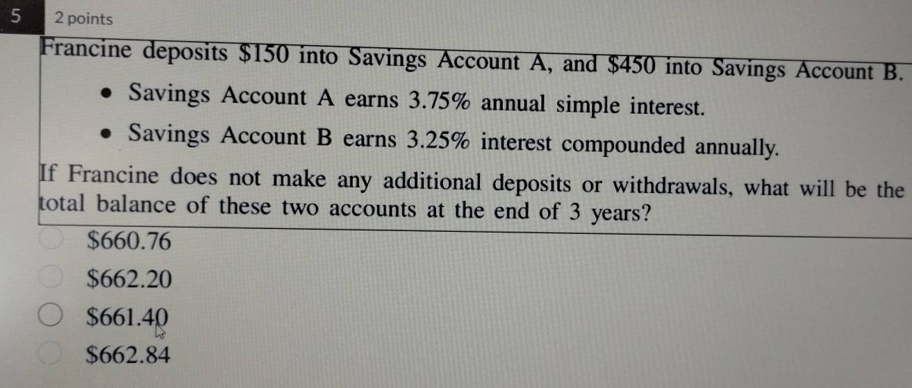 5 2 points
Francine deposits $150 into Savings Account A, and $450 into Savings Account B.
Savings Account A earns 3.75% annual simple interest.
Savings Account B earns 3.25% interest compounded annually.
If Francine does not make any additional deposits or withdrawals, what will be the
total balance of these two accounts at the end of 3 years?
$660.76
$662.20
$661.40
$662.84