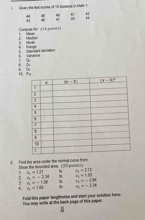 Given the test scores of 10 students in Math 1:
44 48 49 41 42
43 46 47 50 44
Compute for: (14 points)
1. Mean
2. Median
3. Mode
4. Range
5. Standard deviation
6. Variance
7. Q_3
8. D_5
9. D_8
10. P_40
II. Find the area under the normal curve from:
Show the bounded area. (20 points)
1. z_1=1.21 to z_2=2.12
2. z_1=-2.34 to z_2=1.53
3. z_1=-1.56 to z_2=-2.84
4. z_1=1.65 to z_2=-2.34
Fold this paper lengthwise and start your solution here:
You may write at the back page of this paper.