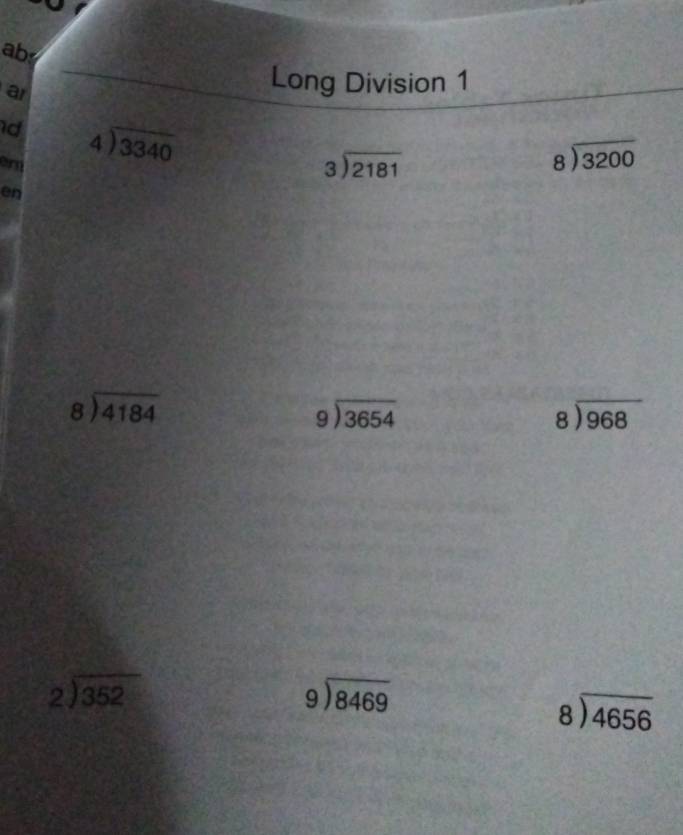 ab 
a 
Long Division 1 
d beginarrayr 4encloselongdiv 3340endarray
er
beginarrayr 3encloselongdiv 2181endarray
beginarrayr 8encloselongdiv 3200endarray
en
beginarrayr 8encloselongdiv 4184endarray
beginarrayr 9encloselongdiv 3654endarray
beginarrayr 8encloselongdiv 968endarray
beginarrayr 2encloselongdiv 352endarray
beginarrayr 9encloselongdiv 8469endarray
beginarrayr 8encloselongdiv 4656endarray