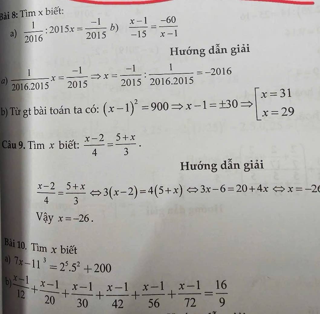 Tìm x biết: 
a)  1/2016 :2015x= (-1)/2015  b)  (x-1)/-15 = (-60)/x-1 
Hướng dẫn giải 
a)  1/2016.2015 x= (-1)/2015 Rightarrow x= (-1)/2015 : 1/2016.2015 =-2016
b) Từ gt bài toán ta có: (x-1)^2=900Rightarrow x-1=± 30Rightarrow [beginarrayr x=31 x=29endarray
Câu 9. Tìm x biết:  (x-2)/4 = (5+x)/3 . 
Hướng dẫn giải
 (x-2)/4 = (5+x)/3 Leftrightarrow 3(x-2)=4(5+x)Leftrightarrow 3x-6=20+4xLeftrightarrow x=-2
Vậy x=-26. 
Bài 10. Tìm x biết 
a) 7x-11^3=2^5.5^2+200
b)  (x-1)/12 + (x-1)/20 + (x-1)/30 + (x-1)/42 + (x-1)/56 + (x-1)/72 = 16/9 