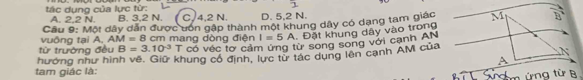 tác dụng của lực từ:
1
A. 2, 2 N. B. 3, 2 N. C, 4, 2 N. D. 5, 2 N.
Câu 9: Một dây dẫn được ưốn gập thành một khung dây có dạng tam giác N
vuông tại A, AM=8cm n mang dòng điện I=5A. Đặt khung dây vào trong
từ trường đều B=3.10^(-3)T có véc tơ cảm ứng từ song song với cạnh AN
hướng như hình vẽ. Giữ khung cổ định, lực từ tác dụng lên cạnh AM của
tam giác là: