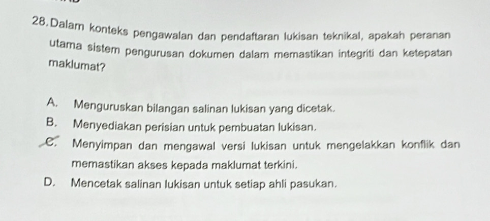 Dalam konteks pengawalan dan pendaftaran lukisan teknikal, apakah peranan
utama sistem pengurusan dokumen dalam memastikan integriti dan ketepatan
maklumat?
A. Menguruskan bilangan salinan lukisan yang dicetak.
B. Menyediakan perisian untuk pembuatan lukisan.
C. Menyimpan dan mengawal versi lukisan untuk mengelakkan konflik dan
memastikan akses kepada maklumat terkini.
D. Mencetak salinan lukisan untuk setiap ahli pasukan.