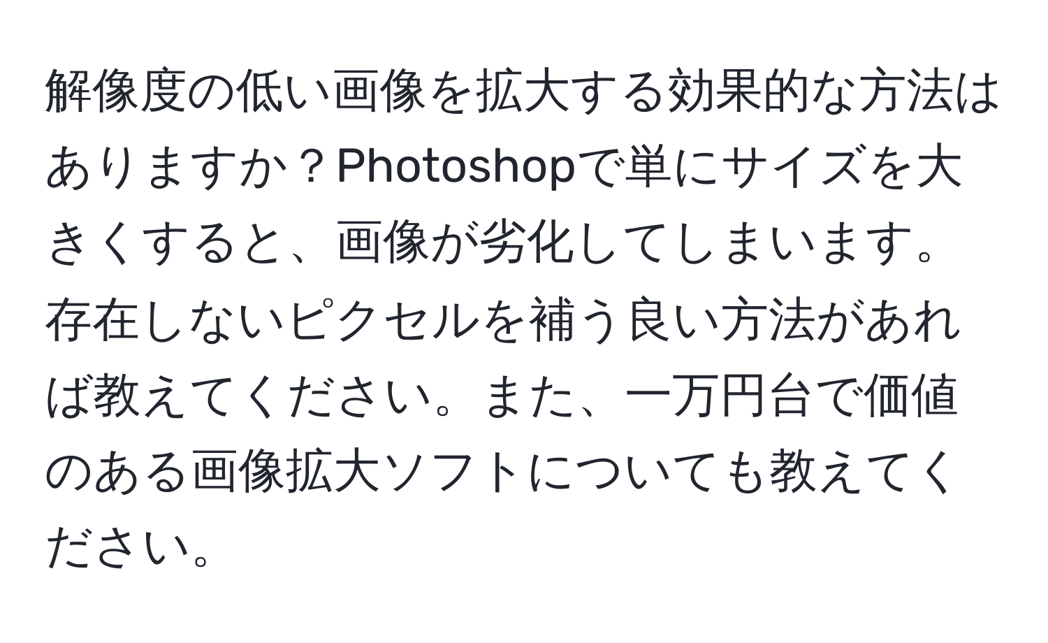 解像度の低い画像を拡大する効果的な方法はありますか？Photoshopで単にサイズを大きくすると、画像が劣化してしまいます。存在しないピクセルを補う良い方法があれば教えてください。また、一万円台で価値のある画像拡大ソフトについても教えてください。