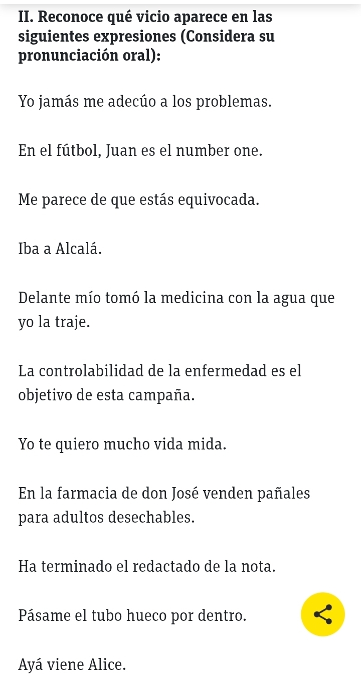 Reconoce qué vicio aparece en las 
siguientes expresiones (Considera su 
pronunciación oral): 
Yo jamás me adecúo a los problemas. 
En el fútbol, Juan es el number one. 
Me parece de que estás equivocada. 
Iba a Alcalá. 
Delante mío tomó la medicina con la agua que 
yo la traje. 
La controlabilidad de la enfermedad es el 
objetivo de esta campaña. 
Yo te quiero mucho vida mida. 
En la farmacia de don José venden pañales 
para adultos desechables. 
Ha terminado el redactado de la nota. 
Pásame el tubo hueco por dentro. 
Ayá viene Alice.