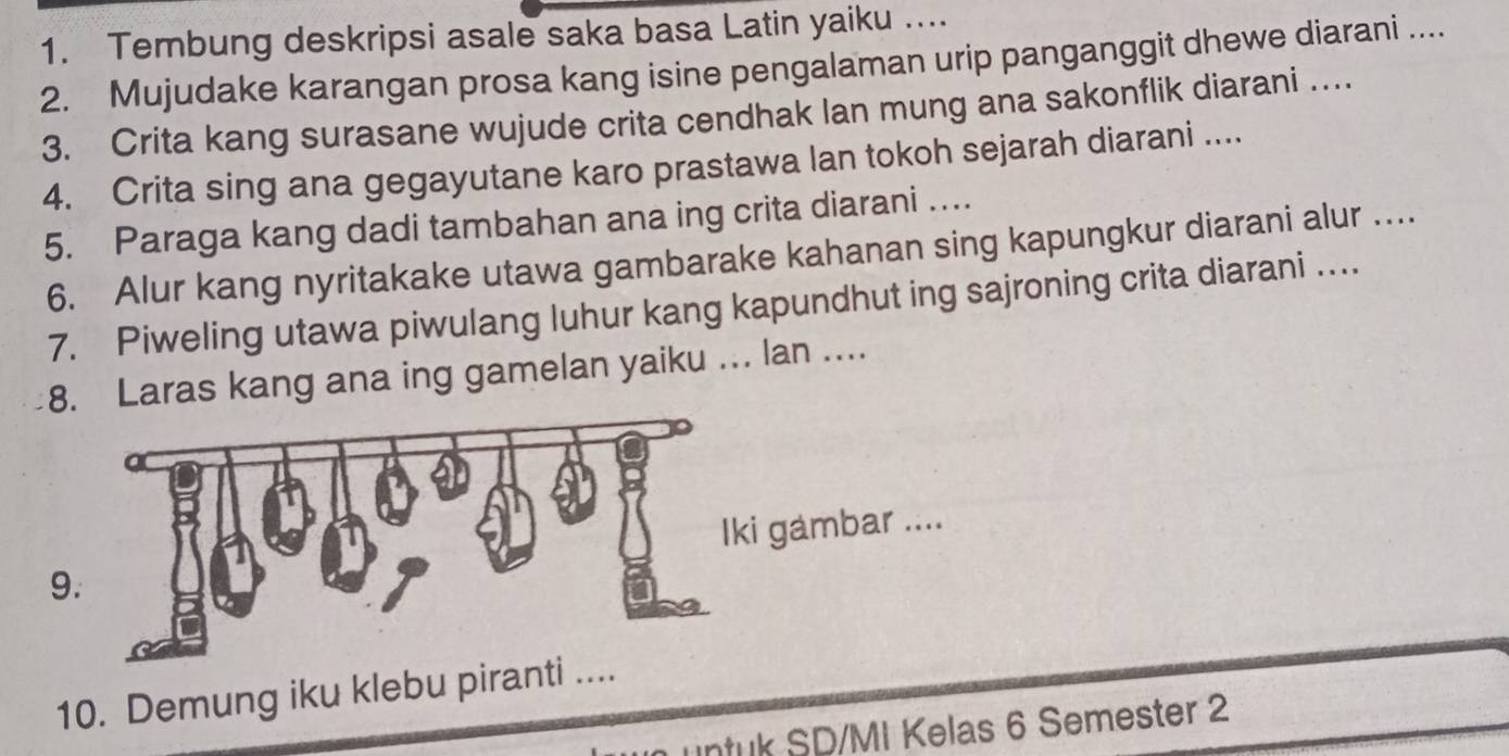 Tembung deskripsi asale saka basa Latin yaiku …... 
2. Mujudake karangan prosa kang isine pengalaman urip panganggit dhewe diarani .... 
3. Crita kang surasane wujude crita cendhak lan mung ana sakonflik diarani … 
4. Crita sing ana gegayutane karo prastawa lan tokoh sejarah diarani .... 
5. Paraga kang dadi tambahan ana ing crita diarani …. 
6. Alur kang nyritakake utawa gambarake kahanan sing kapungkur diarani alur ... 
7. Piweling utawa piwulang luhur kang kapundhut ing sajroning crita diarani … 
8. Laras kang ana ing gamelan yaiku ... lan .... 
gambar .... 
9 
10. Demung iku klebu piranti .... 
untuk SD/MI Kelas 6 Semester 2