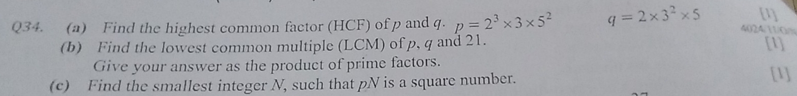 q=2* 3^2* 5 [1] 
Q34. (a) Find the highest common factor (HCF) of p and q. p=2^3* 3* 5^2 4024/11/0/ 
(b) Find the lowest common multiple (LCM) of p, q and 21. [1] 
Give your answer as the product of prime factors. 
(c) Find the smallest integer N, such that pN is a square number. 
[1]