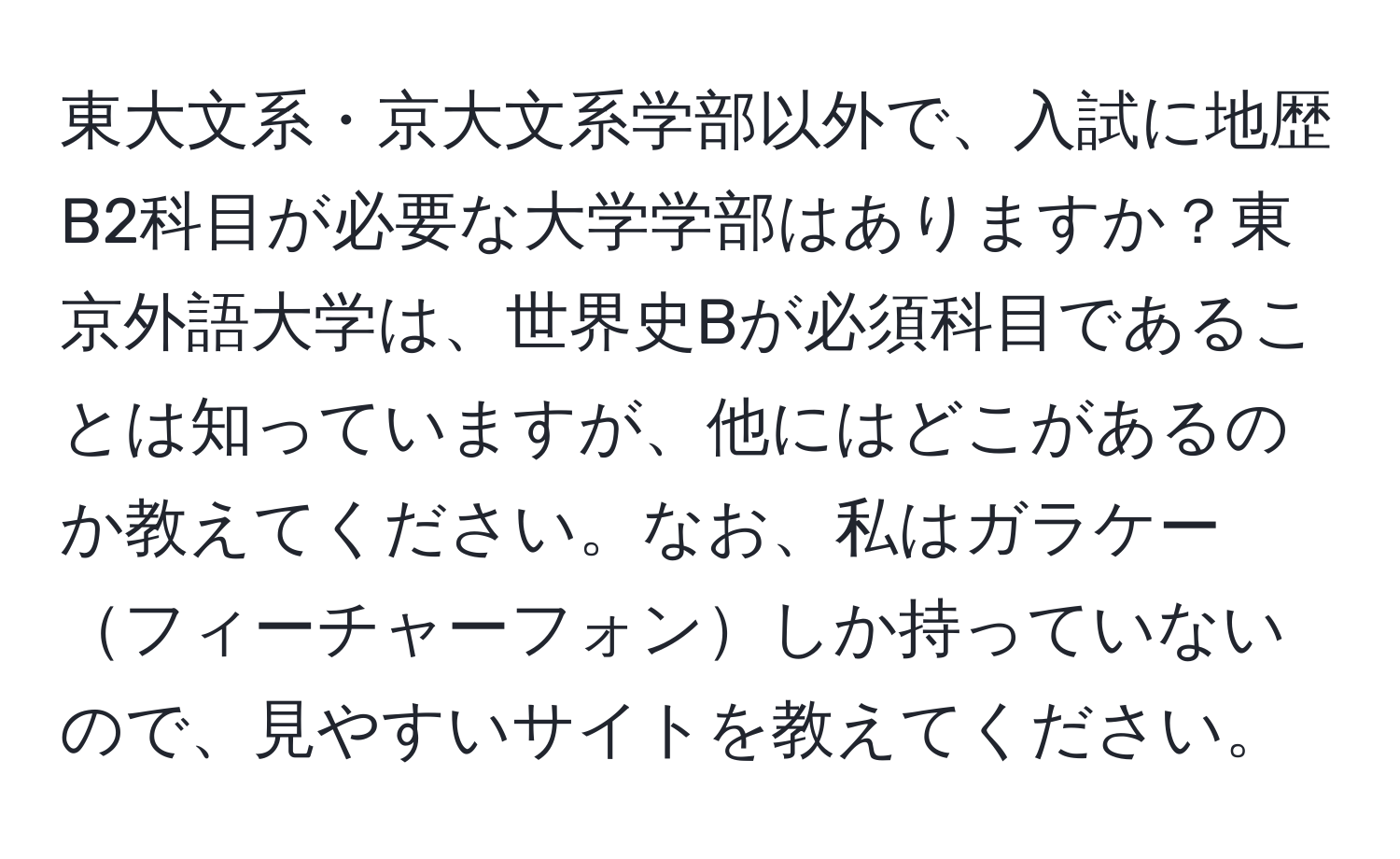 東大文系・京大文系学部以外で、入試に地歴B2科目が必要な大学学部はありますか？東京外語大学は、世界史Bが必須科目であることは知っていますが、他にはどこがあるのか教えてください。なお、私はガラケーフィーチャーフォンしか持っていないので、見やすいサイトを教えてください。