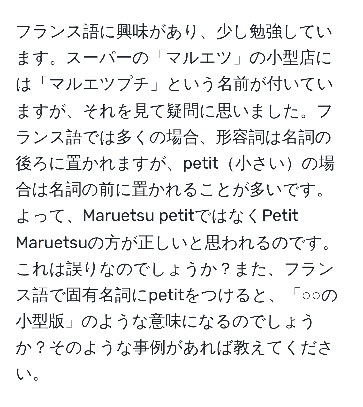 フランス語に興味があり、少し勉強しています。スーパーの「マルエツ」の小型店には「マルエツプチ」という名前が付いていますが、それを見て疑問に思いました。フランス語では多くの場合、形容詞は名詞の後ろに置かれますが、petit小さいの場合は名詞の前に置かれることが多いです。よって、Maruetsu petitではなくPetit Maruetsuの方が正しいと思われるのです。これは誤りなのでしょうか？また、フランス語で固有名詞にpetitをつけると、「○○の小型版」のような意味になるのでしょうか？そのような事例があれば教えてください。