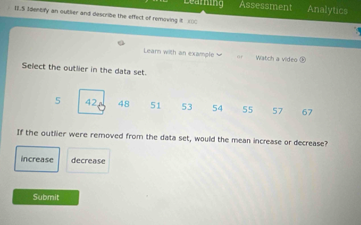 Learning Assessment Analytics
II.5 Identify an outlier and describe the effect of removing it XGC
Learn with an example or Watch a video odot 
Select the outlier in the data set.
5 42 48 51 53 54 55 57 67
If the outlier were removed from the data set, would the mean increase or decrease?
increase decrease
Submit