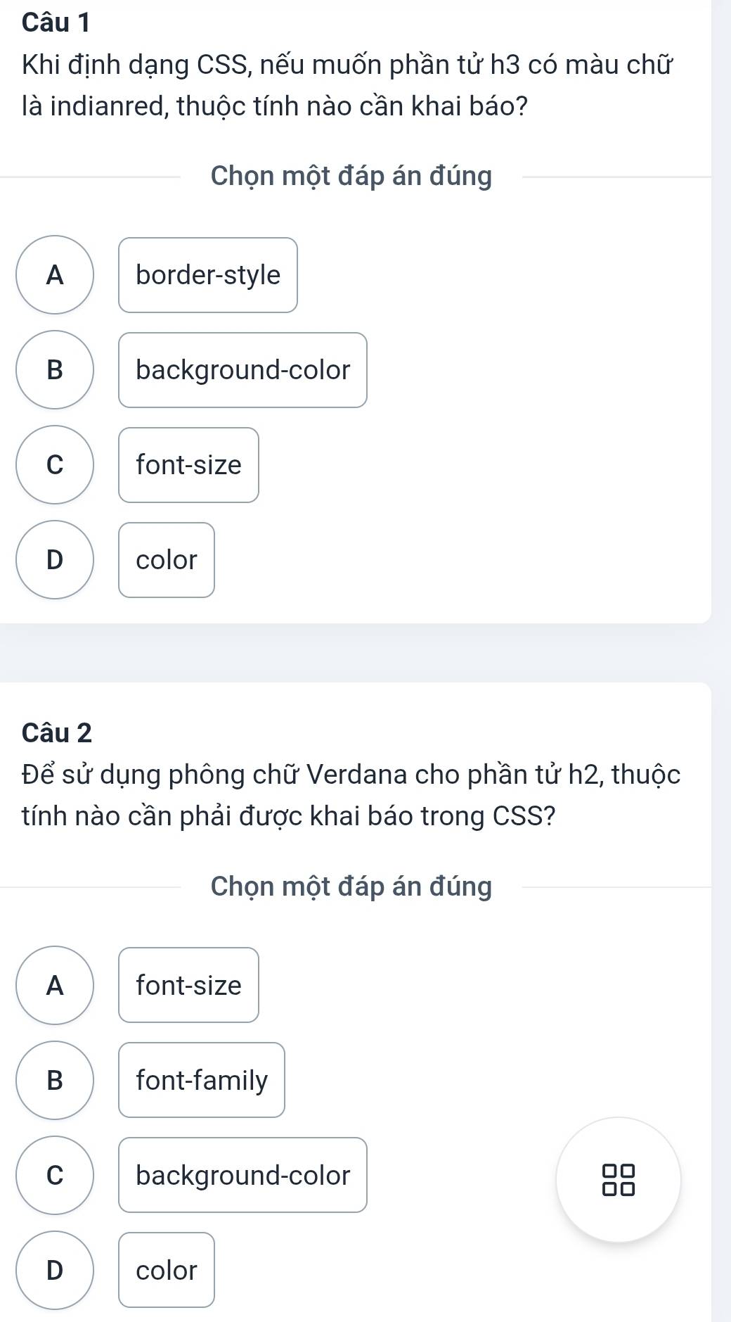 Khi định dạng CSS, nếu muốn phần tử h3 có màu chữ
là indianred, thuộc tính nào cần khai báo?
Chọn một đáp án đúng
A border-style
B background-color
C font-size
D color
Câu 2
Để sử dụng phông chữ Verdana cho phần tử h2, thuộc
tính nào cần phải được khai báo trong CSS?
Chọn một đáp án đúng
A font-size
B font-family
C background-color
D color