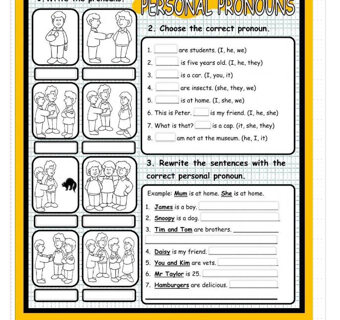 PERSONAL PRONOUNS 
2. Choose the correct pronoun. 
1. □ are students. (I, he, we) 
□  
2. _is five years old. (I, he, they) 
3. _is a car. (I, you, it) 
4. _  are insects. (she, they, we) 
5. _is at home. (I, she, we) 
6. This is Peter. □ is my friend. (I, he, she) 
7. What is that? _ □ is a cap. (it, she, they) 
8. _  am not at the museum. (he, I, it) 
3. Rewrite the sentences with the 
correct personal pronoun. 
Example: Mum is at home. She is at home. 
1. James is a boy._ 
2. Snoopy is a dog._ 
3. Tim and Tom are brothers_ 
_ 
_ 
4. Daisy is my friend._ 
5. You and Kim are vets._ 
6. Mr Taylor is 25._ 
7. Hamburgers are delicious._ 
_