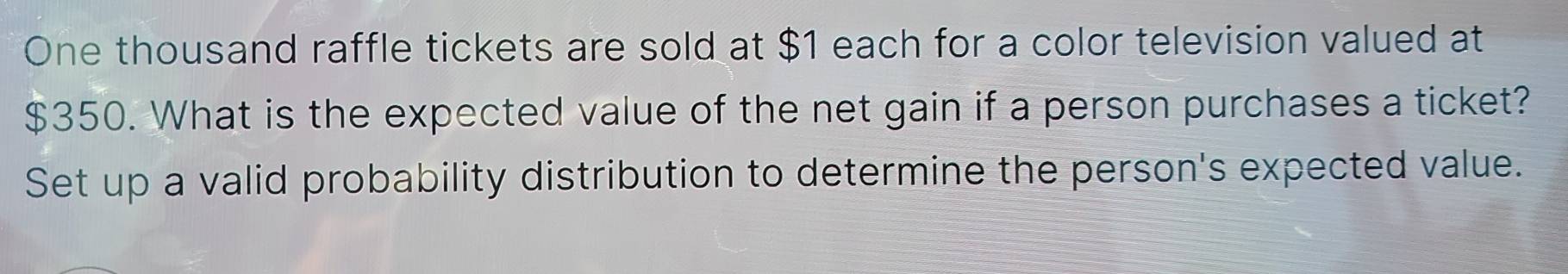 One thousand raffle tickets are sold at $1 each for a color television valued at
$350. What is the expected value of the net gain if a person purchases a ticket? 
Set up a valid probability distribution to determine the person's expected value.