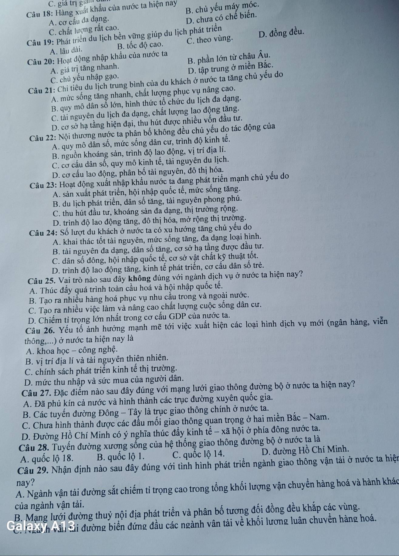 C. giá trị giả
Cầu 18: Hàng xuất khẩu của nước ta hiện nay
A. cơ cấu đa dạng. B. chủ yếu máy móc.
C. chất lượng rất cao. D. chưa có chế biến.
Câu 19: Phát triển du lịch bền vững giúp du lịch phát triển
A. lâu dài.
B. tốc độ cao. C. theo vùng. D. đồng đều.
Câu 20: Hoạt động nhập khẩu của nước ta
A. giá trị tăng nhanh. B. phần lớn từ châu Âu.
C. chủ yếu nhập gạo. D. tập trung ở miền Bắc.
Câu 21: Chi tiêu du lịch trung bình của du khách ở nước ta tăng chủ yếu do
A. mức sống tăng nhanh, chất lượng phục vụ nâng cao.
B. quy mô dân số lớn, hình thức tổ chức du lịch đa dạng.
C. tài nguyên du lịch đa dạng, chất lượng lao động tăng.
D. cơ sở hạ tầng hiện đại, thu hút được nhiều vốn đầu tư.
Câu 22: Nội thương nước ta phân bố không đều chủ yếu dọ tác động của
A. quy mô dân số, mức sống dân cư, trình độ kinh tế.
B. nguồn khoáng sản, trình độ lao động, vị trí địa lí.
C. cơ cấu dân số, quy mô kinh tế, tài nguyên du lịch.
D. cơ cấu lao động, phân bố tài nguyên, đô thị hóa.
Câu 23: Hoạt động xuất nhập khẩu nước ta đang phát triển mạnh chủ yếu do
A. sản xuất phát triển, hội nhập quốc tế, mức sống tăng.
B. du lịch phát triển, dân số tăng, tài nguyên phong phú.
C. thu hút đầu tư, khoáng sản đa dạng, thị trường rộng.
D. trình độ lao động tăng, đô thị hóa, mở rộng thị trường.
Câu 24: Số lượt du khách ở nước ta có xu hướng tăng chủ yếu do
A. khai thác tốt tài nguyên, mức sống tăng, đa dạng loại hình.
B. tài nguyên đa dạng, dân số tăng, cơ sở hạ tầng được đầu tư.
C. dân số đông, hội nhập quốc tế, cơ sở vật chất kỹ thuật tốt.
D. trình độ lao động tăng, kinh tế phát triển, cơ cấu dân số trẻ.
Câu 25. Vai trò nào sau đây không đúng với ngành dịch vụ ở nước ta hiện nay?
A. Thúc đầy quá trình toàn cầu hoá và hội nhập quốc tế.
B. Tạo ra nhiều hàng hoá phục vụ nhu cầu trong và ngoài nước.
C. Tạo ra nhiều việc làm và nâng cao chất lượng cuộc sống dân cư.
D. Chiếm tỉ trọng lớn nhất trong cơ cấu GDP của nước ta.
Câu 26. Yếu tố ảnh hưởng mạnh mẽ tới việc xuất hiện các loại hình dịch vụ mới (ngân hàng, viễn
thông,...) ở nước ta hiện nay là
A. khoa học - công nghệ.
B. vị trí địa lí và tài nguyên thiên nhiên.
C. chính sách phát triển kinh tế thị trường.
D. mức thu nhập và sức mua của người dân.
Câu 27. Đặc điểm nào sau đây đúng với mạng lưới giao thông đường bộ ở nước ta hiện nay?
A. Đã phủ kín cả nước và hình thành các trục đường xuyên quốc gia.
B. Các tuyến đường Đông - Tây là trục giao thông chính ở nước ta.
C. Chưa hình thành được các đầu mối giao thông quan trọng ở hai miền Bắc - Nam.
D. Đường Hồ Chí Minh có ý nghĩa thúc đầy kinh tế - xã hội ở phía đông nước ta.
Câu 28. Tuyến đường xương sống của hệ thống giao thông đường bộ ở nước ta là
A. quốc lộ 18. B. quốc lộ 1. C. quốc lộ 14. D. đường Hồ Chí Minh.
Câu 29. Nhận định nào sau đây đúng với tình hình phát triển ngành giao thông vận tải ở nước ta hiện
nay?
A. Ngành vận tải đường sắt chiếm tỉ trọng cao trong tổng khối lượng vận chuyển hàng hoá và hành khác
của ngành vận tải.
B. Mạng lưới đường thuỷ nội địa phát triển và phân bố tương đối đồng đều khắp các vùng.
C. Ngai h vâu si đường biển đứng đầu các ngành vân tải về khối lương luân chuyển hàng hoá.