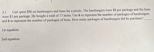 2.) Carl spent $96 on hamburgers and buns for a picnic. The hamburgers were $8 per package and the buns 
were $3 per package. He bought a total of 17 items. Use h to represent the number of packages of hamburgers 
and b to represent the number of packages of buns. How many packages of hamburgers did he purchase?_ 
1st equation: 
2nd equation: